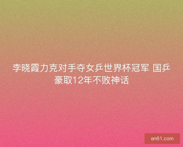 李晓霞力克对手夺女乒世界杯冠军 国乒豪取12年不败神话 李晓霞力克对手夺女乒世界杯冠军 国乒豪取12年不败神话