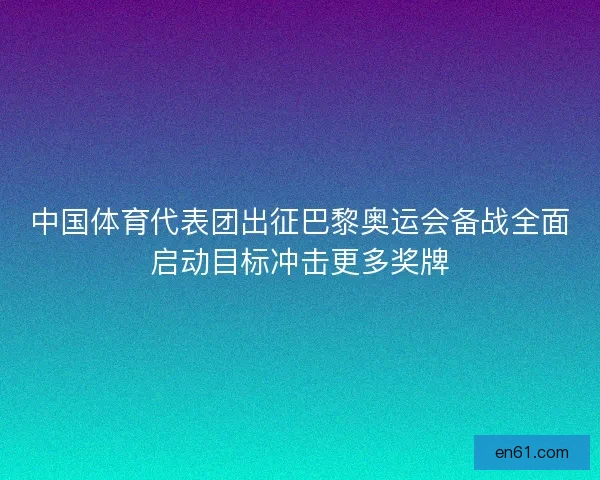中国体育代表团出征巴黎奥运会备战全面启动目标冲击更多奖牌 中国体育代表团出征巴黎奥运会备战全面启动目标冲击更多奖牌