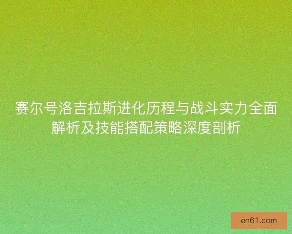 赛尔号洛吉拉斯进化历程与战斗实力全面解析及技能搭配策略深度剖析