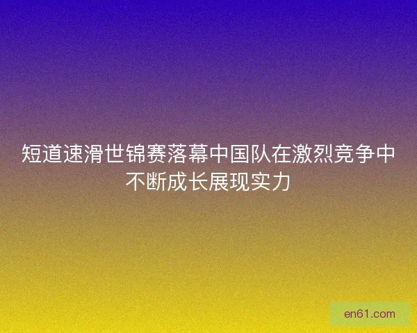 短道速滑世锦赛落幕中国队在激烈竞争中不断成长展现实力