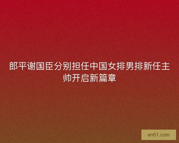 郎平谢国臣分别担任中国女排男排新任主帅开启新篇章 郎平谢国臣分别担任中国女排男排新任主帅开启新篇章