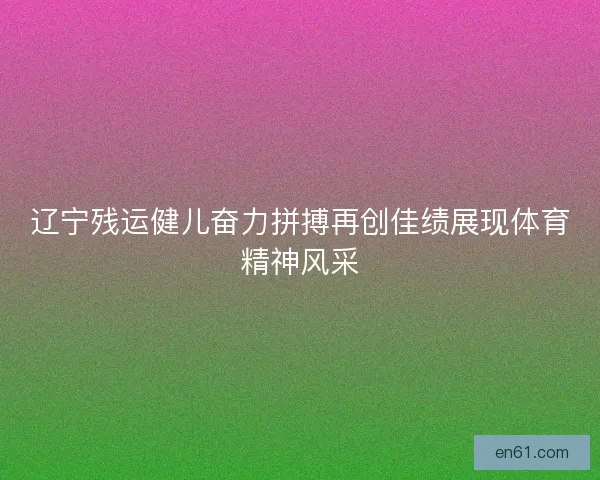 辽宁残运健儿奋力拼搏再创佳绩展现体育精神风采 辽宁残运健儿奋力拼搏再创佳绩展现体育精神风采