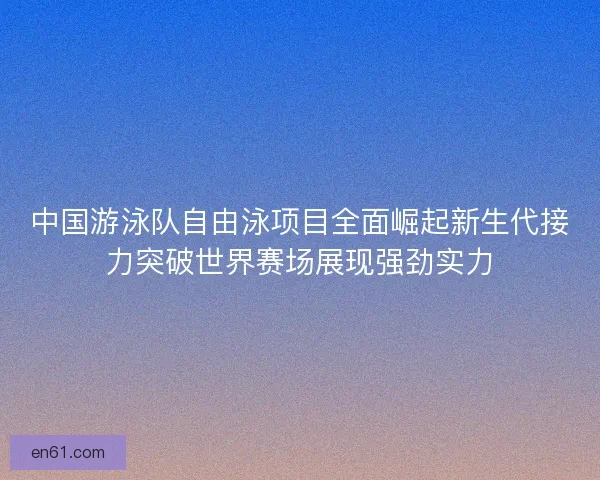 中国游泳队自由泳项目全面崛起新生代接力突破世界赛场展现强劲实力