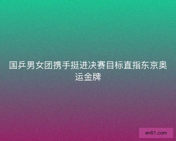 国乒男女团携手挺进决赛目标直指东京奥运金牌