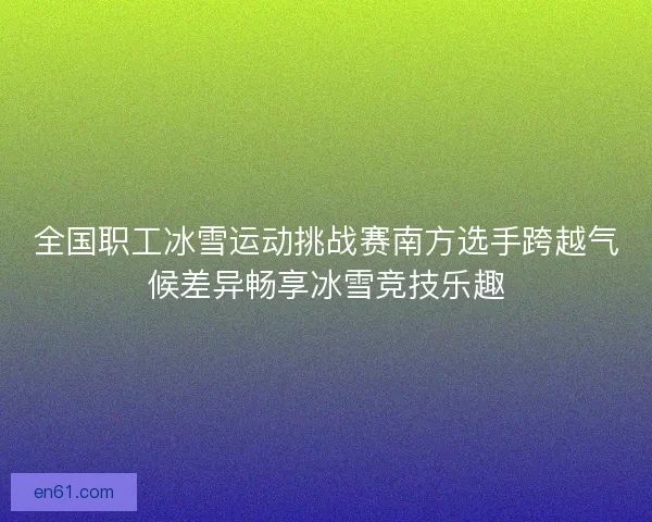全国职工冰雪运动挑战赛南方选手跨越气候差异畅享冰雪竞技乐趣 全国职工冰雪运动挑战赛南方选手跨越气候差异畅享冰雪竞技乐趣