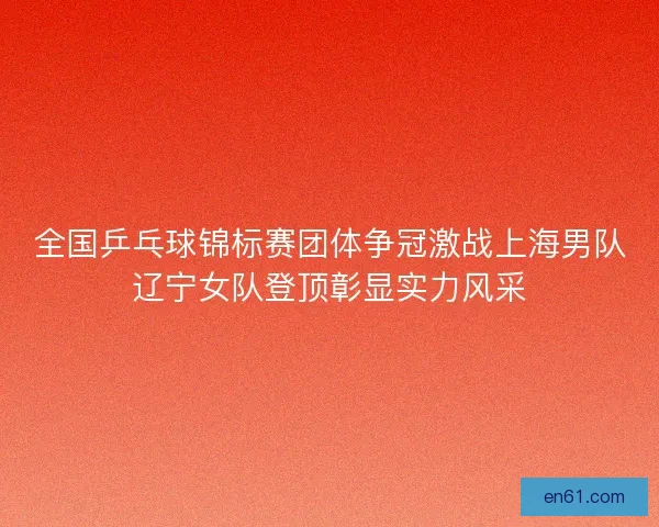 全国乒乓球锦标赛团体争冠激战上海男队辽宁女队登顶彰显实力风采 全国乒乓球锦标赛团体争冠激战上海男队辽宁女队登顶彰显实力风采
