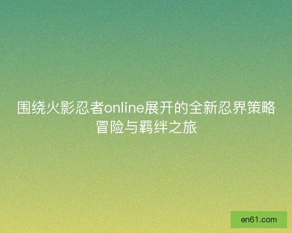 围绕火影忍者online展开的全新忍界策略冒险与羁绊之旅 围绕火影忍者online展开的全新忍界策略冒险与羁绊之旅