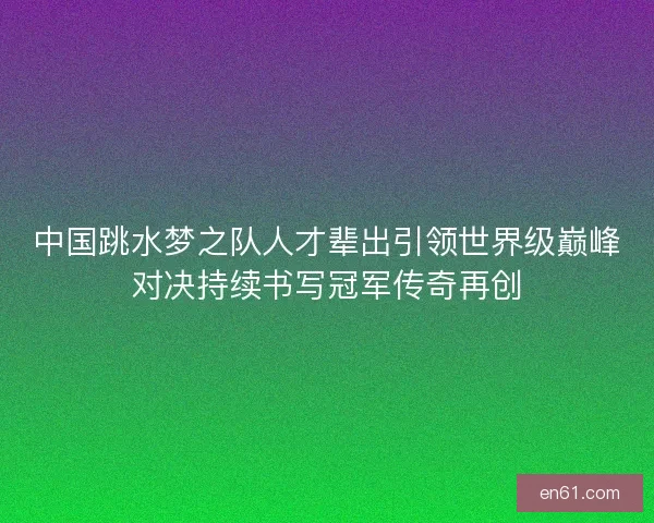 中国跳水梦之队人才辈出引领世界级巅峰对决持续书写冠军传奇再创 中国跳水梦之队人才辈出引领世界级巅峰对决持续书写冠军传奇再创