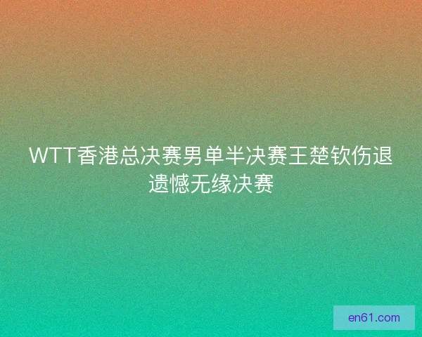 WTT香港总决赛男单半决赛王楚钦伤退遗憾无缘决赛 WTT香港总决赛男单半决赛王楚钦伤退遗憾无缘决赛