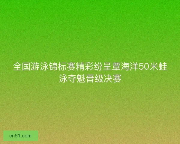 全国游泳锦标赛精彩纷呈覃海洋50米蛙泳夺魁晋级决赛 全国游泳锦标赛精彩纷呈覃海洋50米蛙泳夺魁晋级决赛